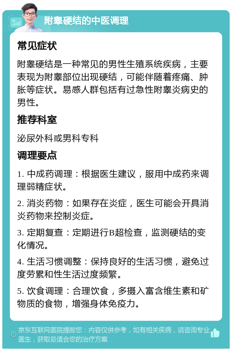 附睾硬结的中医调理 常见症状 附睾硬结是一种常见的男性生殖系统疾病，主要表现为附睾部位出现硬结，可能伴随着疼痛、肿胀等症状。易感人群包括有过急性附睾炎病史的男性。 推荐科室 泌尿外科或男科专科 调理要点 1. 中成药调理：根据医生建议，服用中成药来调理弱精症状。 2. 消炎药物：如果存在炎症，医生可能会开具消炎药物来控制炎症。 3. 定期复查：定期进行B超检查，监测硬结的变化情况。 4. 生活习惯调整：保持良好的生活习惯，避免过度劳累和性生活过度频繁。 5. 饮食调理：合理饮食，多摄入富含维生素和矿物质的食物，增强身体免疫力。