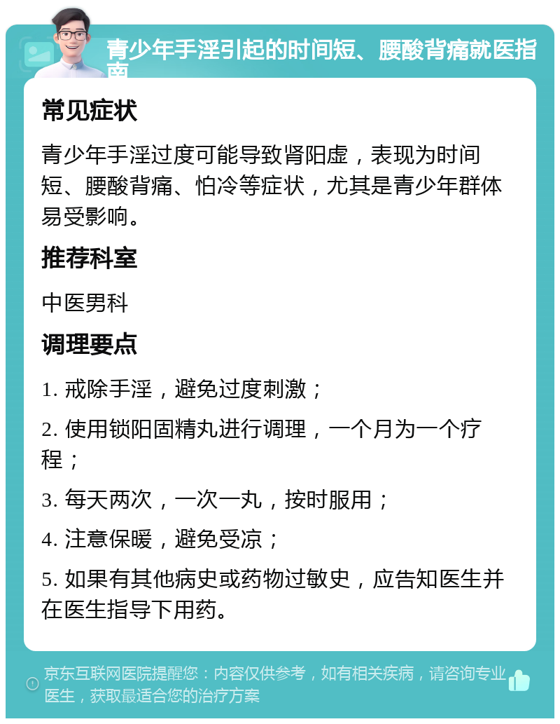 青少年手淫引起的时间短、腰酸背痛就医指南 常见症状 青少年手淫过度可能导致肾阳虚，表现为时间短、腰酸背痛、怕冷等症状，尤其是青少年群体易受影响。 推荐科室 中医男科 调理要点 1. 戒除手淫，避免过度刺激； 2. 使用锁阳固精丸进行调理，一个月为一个疗程； 3. 每天两次，一次一丸，按时服用； 4. 注意保暖，避免受凉； 5. 如果有其他病史或药物过敏史，应告知医生并在医生指导下用药。