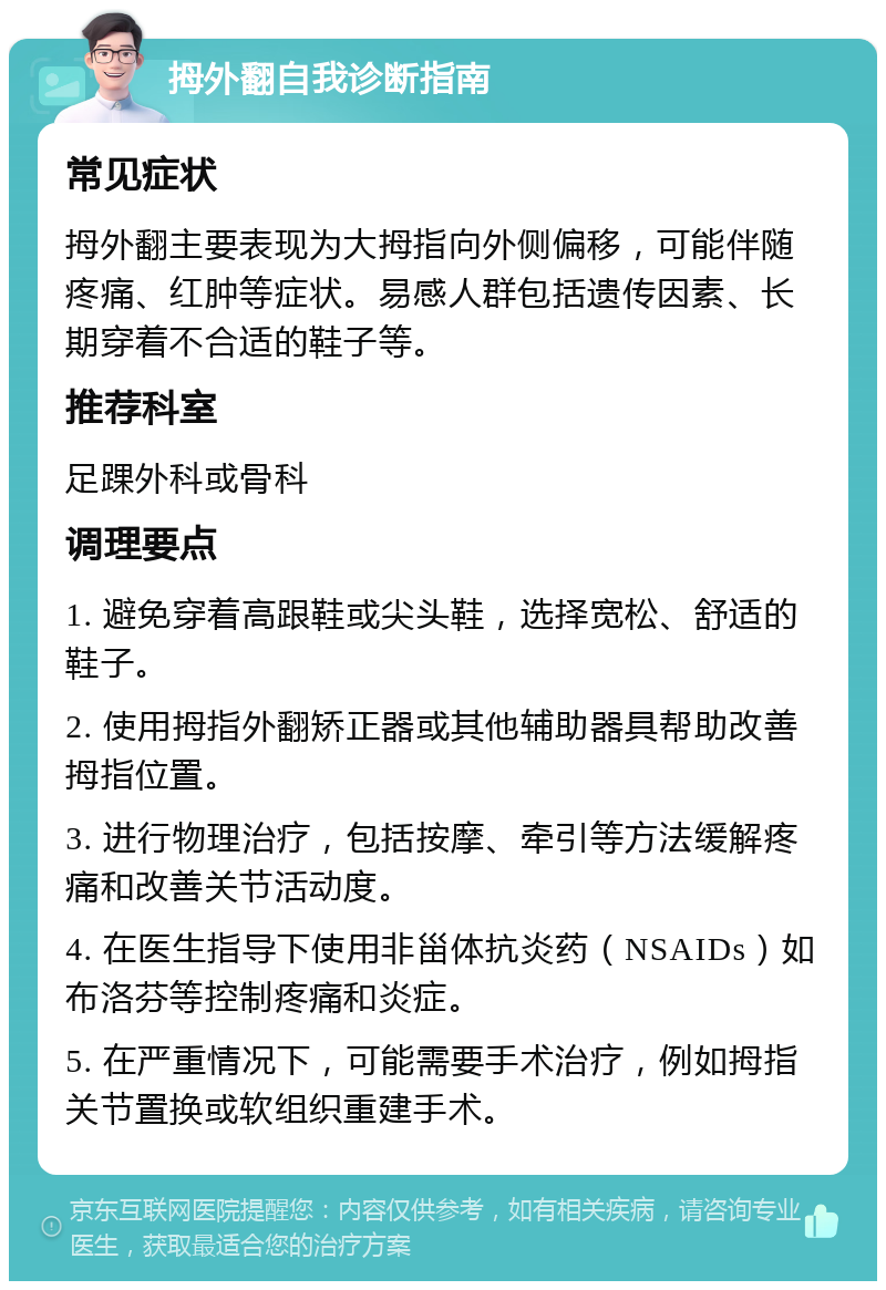 拇外翻自我诊断指南 常见症状 拇外翻主要表现为大拇指向外侧偏移，可能伴随疼痛、红肿等症状。易感人群包括遗传因素、长期穿着不合适的鞋子等。 推荐科室 足踝外科或骨科 调理要点 1. 避免穿着高跟鞋或尖头鞋，选择宽松、舒适的鞋子。 2. 使用拇指外翻矫正器或其他辅助器具帮助改善拇指位置。 3. 进行物理治疗，包括按摩、牵引等方法缓解疼痛和改善关节活动度。 4. 在医生指导下使用非甾体抗炎药（NSAIDs）如布洛芬等控制疼痛和炎症。 5. 在严重情况下，可能需要手术治疗，例如拇指关节置换或软组织重建手术。