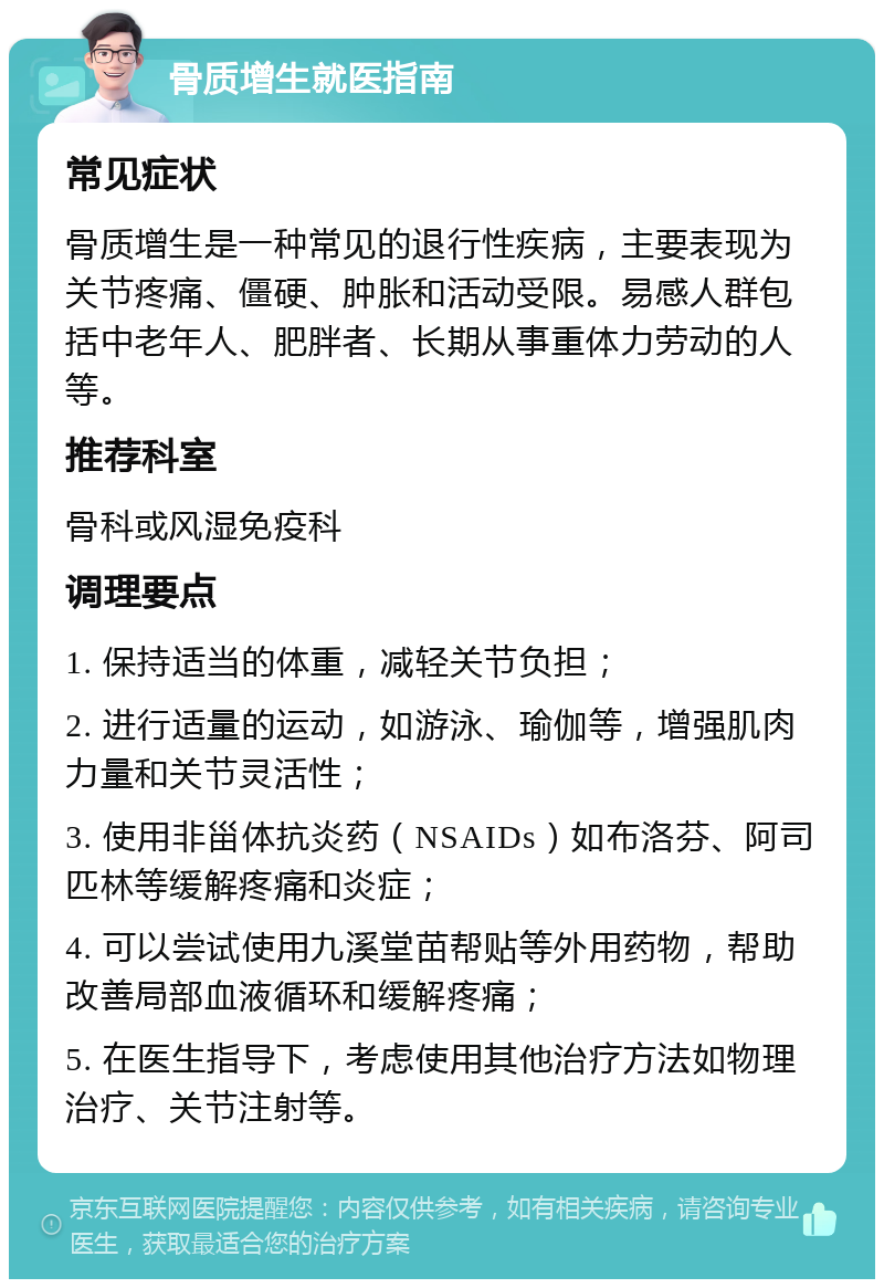 骨质增生就医指南 常见症状 骨质增生是一种常见的退行性疾病，主要表现为关节疼痛、僵硬、肿胀和活动受限。易感人群包括中老年人、肥胖者、长期从事重体力劳动的人等。 推荐科室 骨科或风湿免疫科 调理要点 1. 保持适当的体重，减轻关节负担； 2. 进行适量的运动，如游泳、瑜伽等，增强肌肉力量和关节灵活性； 3. 使用非甾体抗炎药（NSAIDs）如布洛芬、阿司匹林等缓解疼痛和炎症； 4. 可以尝试使用九溪堂苗帮贴等外用药物，帮助改善局部血液循环和缓解疼痛； 5. 在医生指导下，考虑使用其他治疗方法如物理治疗、关节注射等。