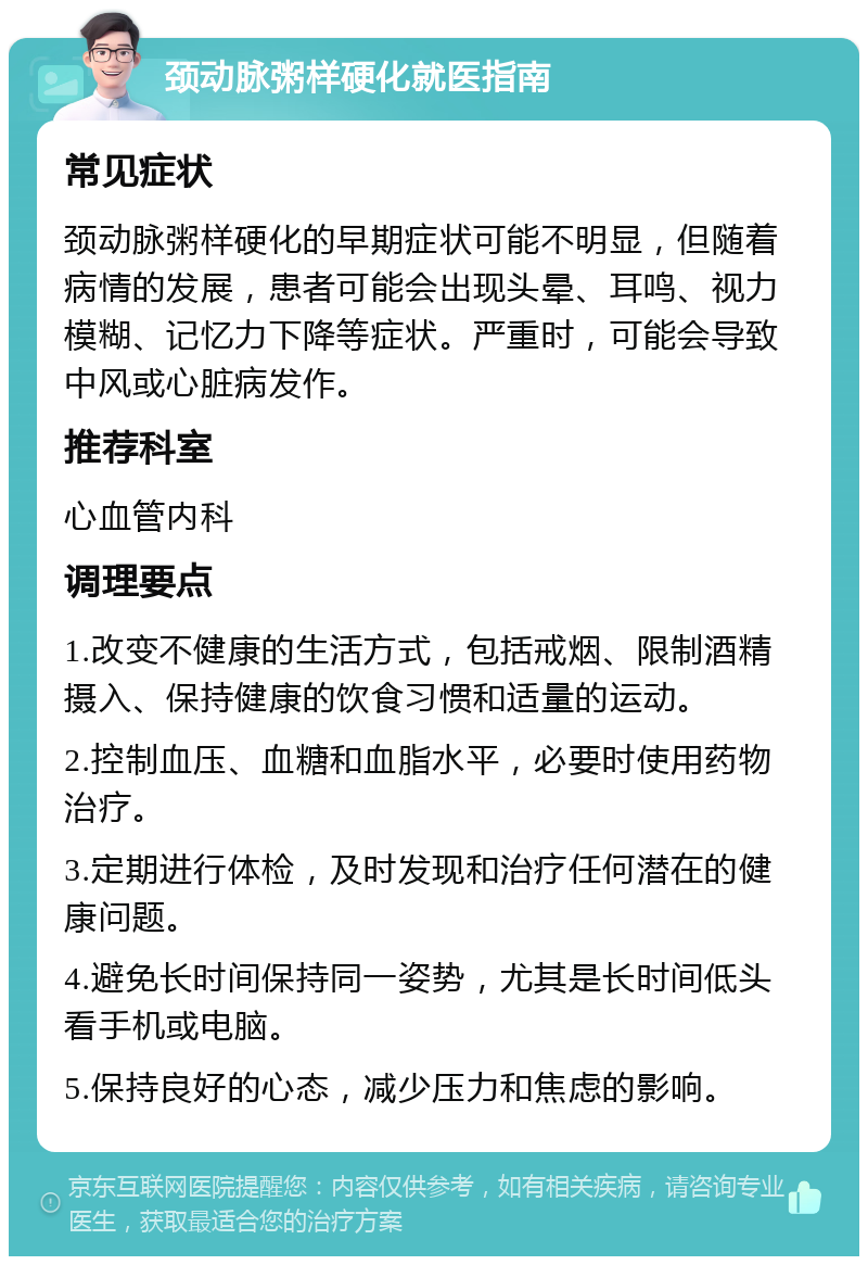 颈动脉粥样硬化就医指南 常见症状 颈动脉粥样硬化的早期症状可能不明显，但随着病情的发展，患者可能会出现头晕、耳鸣、视力模糊、记忆力下降等症状。严重时，可能会导致中风或心脏病发作。 推荐科室 心血管内科 调理要点 1.改变不健康的生活方式，包括戒烟、限制酒精摄入、保持健康的饮食习惯和适量的运动。 2.控制血压、血糖和血脂水平，必要时使用药物治疗。 3.定期进行体检，及时发现和治疗任何潜在的健康问题。 4.避免长时间保持同一姿势，尤其是长时间低头看手机或电脑。 5.保持良好的心态，减少压力和焦虑的影响。