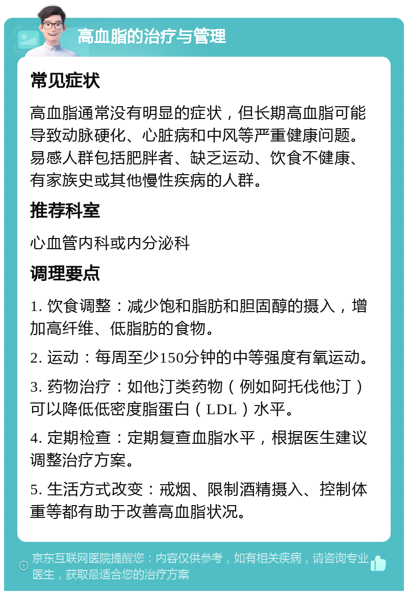 高血脂的治疗与管理 常见症状 高血脂通常没有明显的症状，但长期高血脂可能导致动脉硬化、心脏病和中风等严重健康问题。易感人群包括肥胖者、缺乏运动、饮食不健康、有家族史或其他慢性疾病的人群。 推荐科室 心血管内科或内分泌科 调理要点 1. 饮食调整：减少饱和脂肪和胆固醇的摄入，增加高纤维、低脂肪的食物。 2. 运动：每周至少150分钟的中等强度有氧运动。 3. 药物治疗：如他汀类药物（例如阿托伐他汀）可以降低低密度脂蛋白（LDL）水平。 4. 定期检查：定期复查血脂水平，根据医生建议调整治疗方案。 5. 生活方式改变：戒烟、限制酒精摄入、控制体重等都有助于改善高血脂状况。