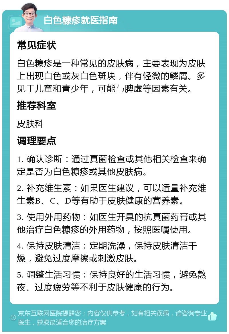 白色糠疹就医指南 常见症状 白色糠疹是一种常见的皮肤病，主要表现为皮肤上出现白色或灰白色斑块，伴有轻微的鳞屑。多见于儿童和青少年，可能与脾虚等因素有关。 推荐科室 皮肤科 调理要点 1. 确认诊断：通过真菌检查或其他相关检查来确定是否为白色糠疹或其他皮肤病。 2. 补充维生素：如果医生建议，可以适量补充维生素B、C、D等有助于皮肤健康的营养素。 3. 使用外用药物：如医生开具的抗真菌药膏或其他治疗白色糠疹的外用药物，按照医嘱使用。 4. 保持皮肤清洁：定期洗澡，保持皮肤清洁干燥，避免过度摩擦或刺激皮肤。 5. 调整生活习惯：保持良好的生活习惯，避免熬夜、过度疲劳等不利于皮肤健康的行为。