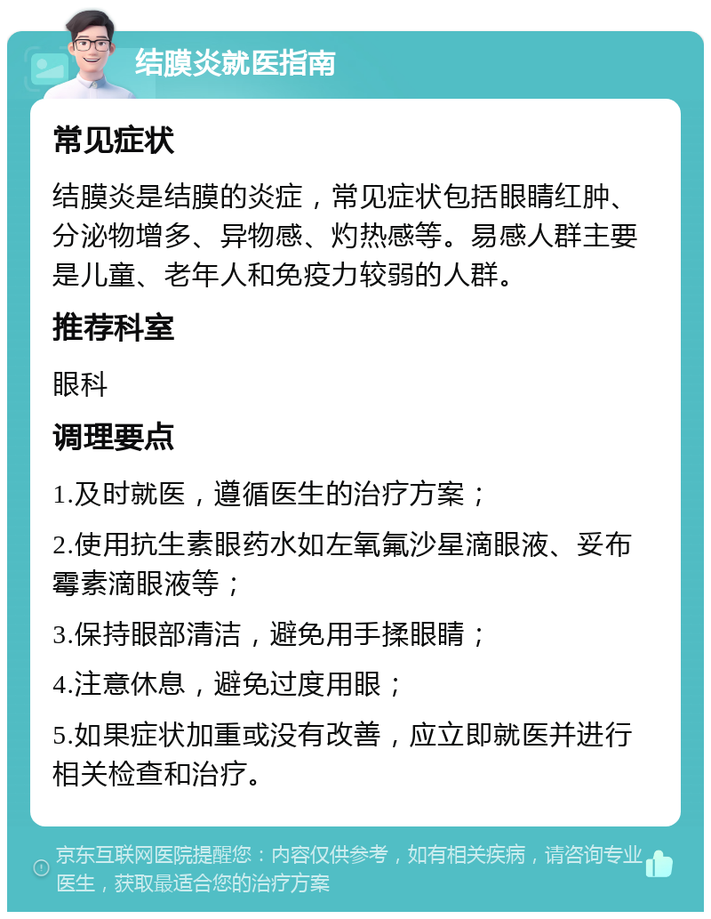 结膜炎就医指南 常见症状 结膜炎是结膜的炎症，常见症状包括眼睛红肿、分泌物增多、异物感、灼热感等。易感人群主要是儿童、老年人和免疫力较弱的人群。 推荐科室 眼科 调理要点 1.及时就医，遵循医生的治疗方案； 2.使用抗生素眼药水如左氧氟沙星滴眼液、妥布霉素滴眼液等； 3.保持眼部清洁，避免用手揉眼睛； 4.注意休息，避免过度用眼； 5.如果症状加重或没有改善，应立即就医并进行相关检查和治疗。