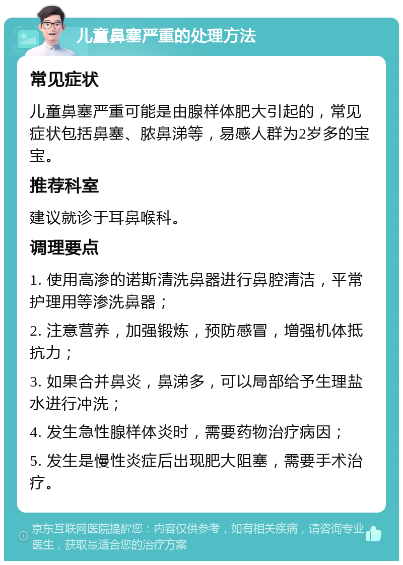 儿童鼻塞严重的处理方法 常见症状 儿童鼻塞严重可能是由腺样体肥大引起的，常见症状包括鼻塞、脓鼻涕等，易感人群为2岁多的宝宝。 推荐科室 建议就诊于耳鼻喉科。 调理要点 1. 使用高渗的诺斯清洗鼻器进行鼻腔清洁，平常护理用等渗洗鼻器； 2. 注意营养，加强锻炼，预防感冒，增强机体抵抗力； 3. 如果合并鼻炎，鼻涕多，可以局部给予生理盐水进行冲洗； 4. 发生急性腺样体炎时，需要药物治疗病因； 5. 发生是慢性炎症后出现肥大阻塞，需要手术治疗。