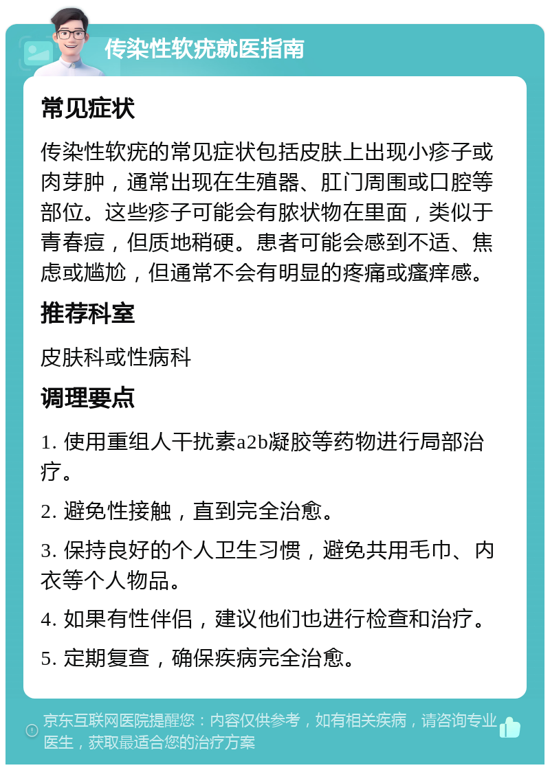 传染性软疣就医指南 常见症状 传染性软疣的常见症状包括皮肤上出现小疹子或肉芽肿，通常出现在生殖器、肛门周围或口腔等部位。这些疹子可能会有脓状物在里面，类似于青春痘，但质地稍硬。患者可能会感到不适、焦虑或尴尬，但通常不会有明显的疼痛或瘙痒感。 推荐科室 皮肤科或性病科 调理要点 1. 使用重组人干扰素a2b凝胶等药物进行局部治疗。 2. 避免性接触，直到完全治愈。 3. 保持良好的个人卫生习惯，避免共用毛巾、内衣等个人物品。 4. 如果有性伴侣，建议他们也进行检查和治疗。 5. 定期复查，确保疾病完全治愈。