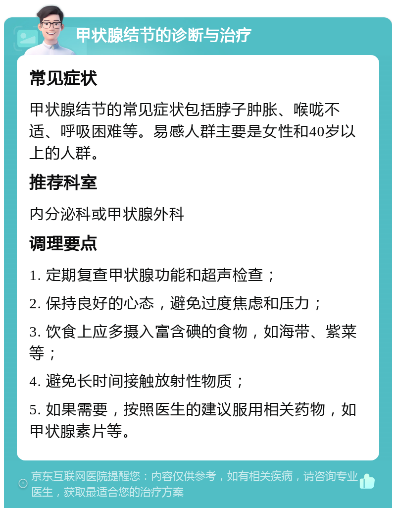 甲状腺结节的诊断与治疗 常见症状 甲状腺结节的常见症状包括脖子肿胀、喉咙不适、呼吸困难等。易感人群主要是女性和40岁以上的人群。 推荐科室 内分泌科或甲状腺外科 调理要点 1. 定期复查甲状腺功能和超声检查； 2. 保持良好的心态，避免过度焦虑和压力； 3. 饮食上应多摄入富含碘的食物，如海带、紫菜等； 4. 避免长时间接触放射性物质； 5. 如果需要，按照医生的建议服用相关药物，如甲状腺素片等。