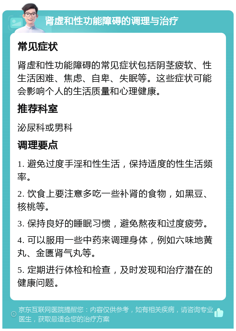 肾虚和性功能障碍的调理与治疗 常见症状 肾虚和性功能障碍的常见症状包括阴茎疲软、性生活困难、焦虑、自卑、失眠等。这些症状可能会影响个人的生活质量和心理健康。 推荐科室 泌尿科或男科 调理要点 1. 避免过度手淫和性生活，保持适度的性生活频率。 2. 饮食上要注意多吃一些补肾的食物，如黑豆、核桃等。 3. 保持良好的睡眠习惯，避免熬夜和过度疲劳。 4. 可以服用一些中药来调理身体，例如六味地黄丸、金匮肾气丸等。 5. 定期进行体检和检查，及时发现和治疗潜在的健康问题。