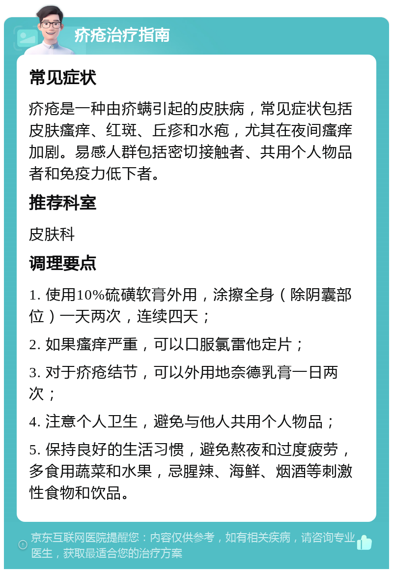 疥疮治疗指南 常见症状 疥疮是一种由疥螨引起的皮肤病，常见症状包括皮肤瘙痒、红斑、丘疹和水疱，尤其在夜间瘙痒加剧。易感人群包括密切接触者、共用个人物品者和免疫力低下者。 推荐科室 皮肤科 调理要点 1. 使用10%硫磺软膏外用，涂擦全身（除阴囊部位）一天两次，连续四天； 2. 如果瘙痒严重，可以口服氯雷他定片； 3. 对于疥疮结节，可以外用地奈德乳膏一日两次； 4. 注意个人卫生，避免与他人共用个人物品； 5. 保持良好的生活习惯，避免熬夜和过度疲劳，多食用蔬菜和水果，忌腥辣、海鲜、烟酒等刺激性食物和饮品。