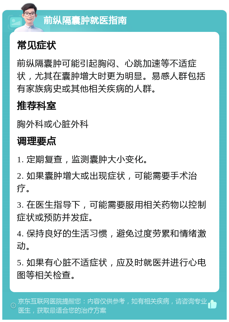 前纵隔囊肿就医指南 常见症状 前纵隔囊肿可能引起胸闷、心跳加速等不适症状，尤其在囊肿增大时更为明显。易感人群包括有家族病史或其他相关疾病的人群。 推荐科室 胸外科或心脏外科 调理要点 1. 定期复查，监测囊肿大小变化。 2. 如果囊肿增大或出现症状，可能需要手术治疗。 3. 在医生指导下，可能需要服用相关药物以控制症状或预防并发症。 4. 保持良好的生活习惯，避免过度劳累和情绪激动。 5. 如果有心脏不适症状，应及时就医并进行心电图等相关检查。