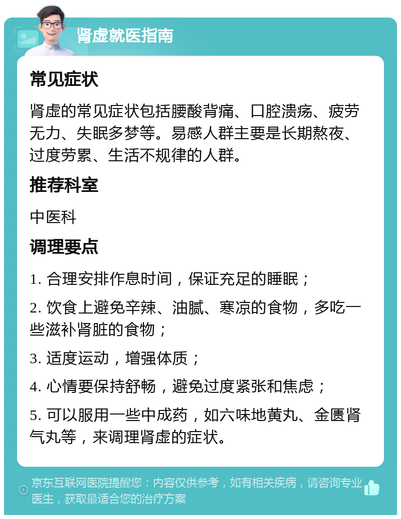 肾虚就医指南 常见症状 肾虚的常见症状包括腰酸背痛、口腔溃疡、疲劳无力、失眠多梦等。易感人群主要是长期熬夜、过度劳累、生活不规律的人群。 推荐科室 中医科 调理要点 1. 合理安排作息时间，保证充足的睡眠； 2. 饮食上避免辛辣、油腻、寒凉的食物，多吃一些滋补肾脏的食物； 3. 适度运动，增强体质； 4. 心情要保持舒畅，避免过度紧张和焦虑； 5. 可以服用一些中成药，如六味地黄丸、金匮肾气丸等，来调理肾虚的症状。