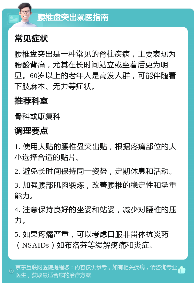 腰椎盘突出就医指南 常见症状 腰椎盘突出是一种常见的脊柱疾病，主要表现为腰酸背痛，尤其在长时间站立或坐着后更为明显。60岁以上的老年人是高发人群，可能伴随着下肢麻木、无力等症状。 推荐科室 骨科或康复科 调理要点 1. 使用大贴的腰椎盘突出贴，根据疼痛部位的大小选择合适的贴片。 2. 避免长时间保持同一姿势，定期休息和活动。 3. 加强腰部肌肉锻炼，改善腰椎的稳定性和承重能力。 4. 注意保持良好的坐姿和站姿，减少对腰椎的压力。 5. 如果疼痛严重，可以考虑口服非甾体抗炎药（NSAIDs）如布洛芬等缓解疼痛和炎症。