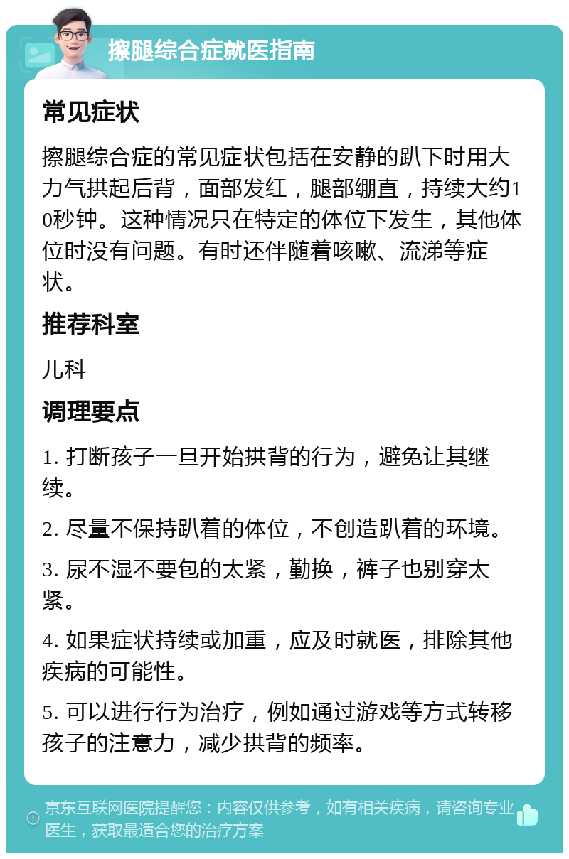 擦腿综合症就医指南 常见症状 擦腿综合症的常见症状包括在安静的趴下时用大力气拱起后背，面部发红，腿部绷直，持续大约10秒钟。这种情况只在特定的体位下发生，其他体位时没有问题。有时还伴随着咳嗽、流涕等症状。 推荐科室 儿科 调理要点 1. 打断孩子一旦开始拱背的行为，避免让其继续。 2. 尽量不保持趴着的体位，不创造趴着的环境。 3. 尿不湿不要包的太紧，勤换，裤子也别穿太紧。 4. 如果症状持续或加重，应及时就医，排除其他疾病的可能性。 5. 可以进行行为治疗，例如通过游戏等方式转移孩子的注意力，减少拱背的频率。