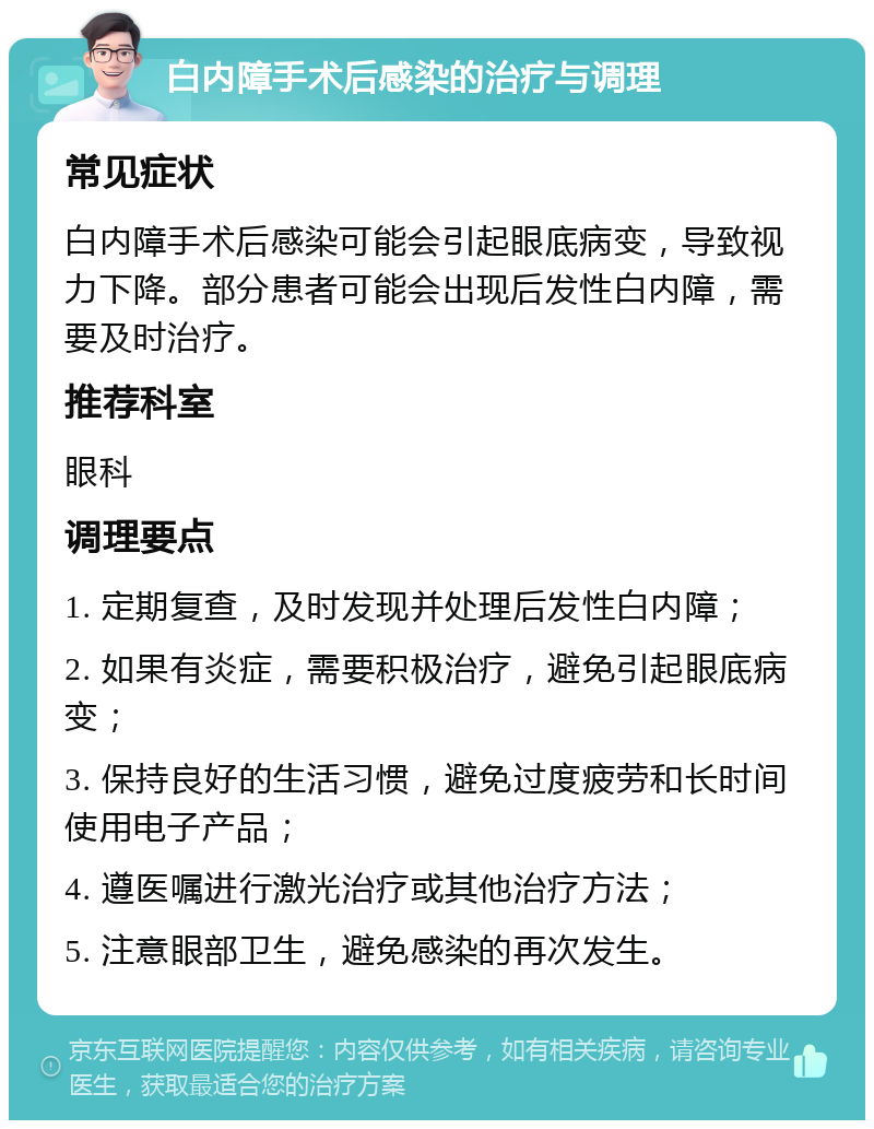 白内障手术后感染的治疗与调理 常见症状 白内障手术后感染可能会引起眼底病变，导致视力下降。部分患者可能会出现后发性白内障，需要及时治疗。 推荐科室 眼科 调理要点 1. 定期复查，及时发现并处理后发性白内障； 2. 如果有炎症，需要积极治疗，避免引起眼底病变； 3. 保持良好的生活习惯，避免过度疲劳和长时间使用电子产品； 4. 遵医嘱进行激光治疗或其他治疗方法； 5. 注意眼部卫生，避免感染的再次发生。