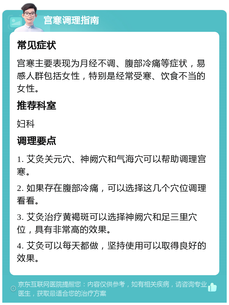 宫寒调理指南 常见症状 宫寒主要表现为月经不调、腹部冷痛等症状，易感人群包括女性，特别是经常受寒、饮食不当的女性。 推荐科室 妇科 调理要点 1. 艾灸关元穴、神阙穴和气海穴可以帮助调理宫寒。 2. 如果存在腹部冷痛，可以选择这几个穴位调理看看。 3. 艾灸治疗黄褐斑可以选择神阙穴和足三里穴位，具有非常高的效果。 4. 艾灸可以每天都做，坚持使用可以取得良好的效果。