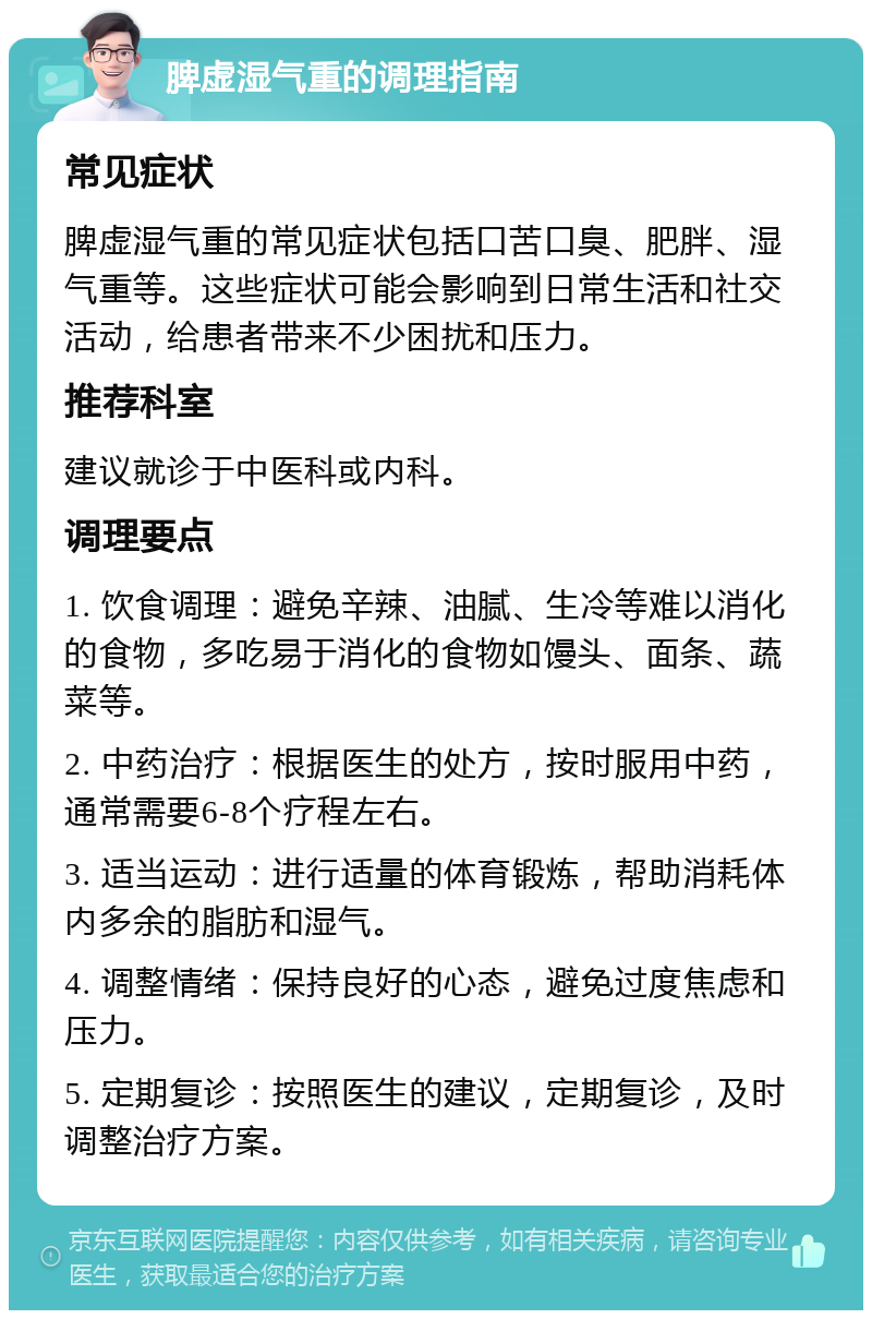 脾虚湿气重的调理指南 常见症状 脾虚湿气重的常见症状包括口苦口臭、肥胖、湿气重等。这些症状可能会影响到日常生活和社交活动，给患者带来不少困扰和压力。 推荐科室 建议就诊于中医科或内科。 调理要点 1. 饮食调理：避免辛辣、油腻、生冷等难以消化的食物，多吃易于消化的食物如馒头、面条、蔬菜等。 2. 中药治疗：根据医生的处方，按时服用中药，通常需要6-8个疗程左右。 3. 适当运动：进行适量的体育锻炼，帮助消耗体内多余的脂肪和湿气。 4. 调整情绪：保持良好的心态，避免过度焦虑和压力。 5. 定期复诊：按照医生的建议，定期复诊，及时调整治疗方案。