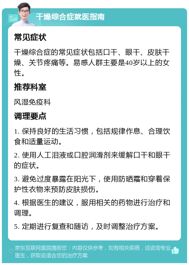 干燥综合症就医指南 常见症状 干燥综合症的常见症状包括口干、眼干、皮肤干燥、关节疼痛等。易感人群主要是40岁以上的女性。 推荐科室 风湿免疫科 调理要点 1. 保持良好的生活习惯，包括规律作息、合理饮食和适量运动。 2. 使用人工泪液或口腔润滑剂来缓解口干和眼干的症状。 3. 避免过度暴露在阳光下，使用防晒霜和穿着保护性衣物来预防皮肤损伤。 4. 根据医生的建议，服用相关的药物进行治疗和调理。 5. 定期进行复查和随访，及时调整治疗方案。