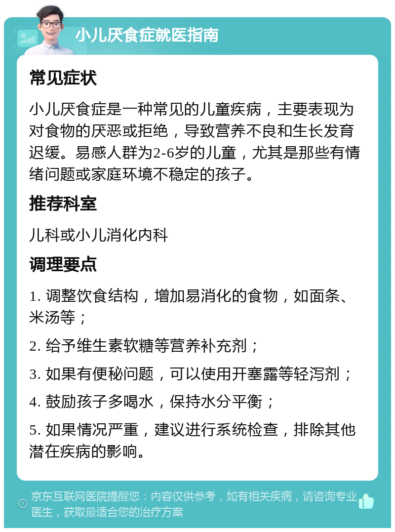 小儿厌食症就医指南 常见症状 小儿厌食症是一种常见的儿童疾病，主要表现为对食物的厌恶或拒绝，导致营养不良和生长发育迟缓。易感人群为2-6岁的儿童，尤其是那些有情绪问题或家庭环境不稳定的孩子。 推荐科室 儿科或小儿消化内科 调理要点 1. 调整饮食结构，增加易消化的食物，如面条、米汤等； 2. 给予维生素软糖等营养补充剂； 3. 如果有便秘问题，可以使用开塞露等轻泻剂； 4. 鼓励孩子多喝水，保持水分平衡； 5. 如果情况严重，建议进行系统检查，排除其他潜在疾病的影响。