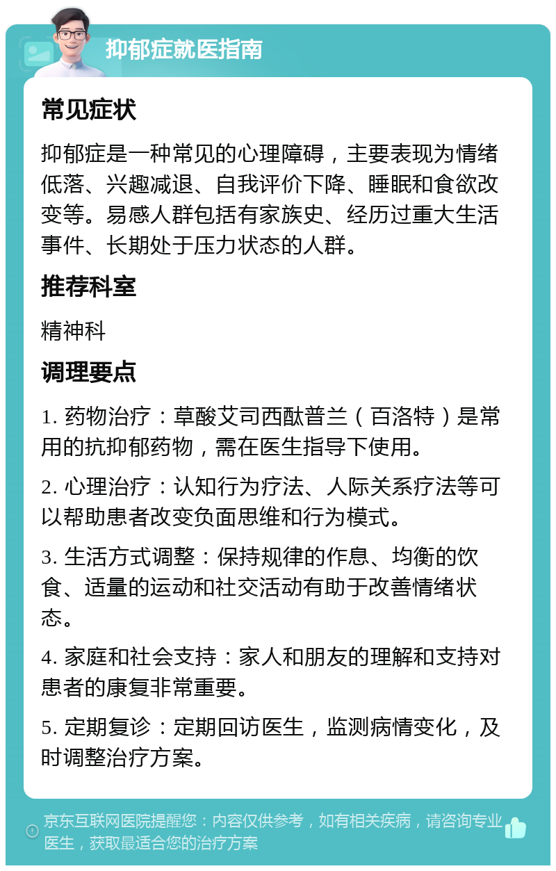 抑郁症就医指南 常见症状 抑郁症是一种常见的心理障碍，主要表现为情绪低落、兴趣减退、自我评价下降、睡眠和食欲改变等。易感人群包括有家族史、经历过重大生活事件、长期处于压力状态的人群。 推荐科室 精神科 调理要点 1. 药物治疗：草酸艾司西酞普兰（百洛特）是常用的抗抑郁药物，需在医生指导下使用。 2. 心理治疗：认知行为疗法、人际关系疗法等可以帮助患者改变负面思维和行为模式。 3. 生活方式调整：保持规律的作息、均衡的饮食、适量的运动和社交活动有助于改善情绪状态。 4. 家庭和社会支持：家人和朋友的理解和支持对患者的康复非常重要。 5. 定期复诊：定期回访医生，监测病情变化，及时调整治疗方案。