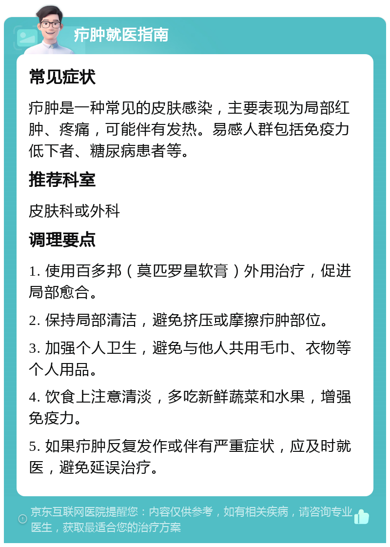 疖肿就医指南 常见症状 疖肿是一种常见的皮肤感染，主要表现为局部红肿、疼痛，可能伴有发热。易感人群包括免疫力低下者、糖尿病患者等。 推荐科室 皮肤科或外科 调理要点 1. 使用百多邦（莫匹罗星软膏）外用治疗，促进局部愈合。 2. 保持局部清洁，避免挤压或摩擦疖肿部位。 3. 加强个人卫生，避免与他人共用毛巾、衣物等个人用品。 4. 饮食上注意清淡，多吃新鲜蔬菜和水果，增强免疫力。 5. 如果疖肿反复发作或伴有严重症状，应及时就医，避免延误治疗。