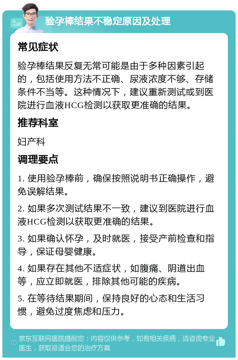 验孕棒结果不稳定原因及处理 常见症状 验孕棒结果反复无常可能是由于多种因素引起的，包括使用方法不正确、尿液浓度不够、存储条件不当等。这种情况下，建议重新测试或到医院进行血液HCG检测以获取更准确的结果。 推荐科室 妇产科 调理要点 1. 使用验孕棒前，确保按照说明书正确操作，避免误解结果。 2. 如果多次测试结果不一致，建议到医院进行血液HCG检测以获取更准确的结果。 3. 如果确认怀孕，及时就医，接受产前检查和指导，保证母婴健康。 4. 如果存在其他不适症状，如腹痛、阴道出血等，应立即就医，排除其他可能的疾病。 5. 在等待结果期间，保持良好的心态和生活习惯，避免过度焦虑和压力。