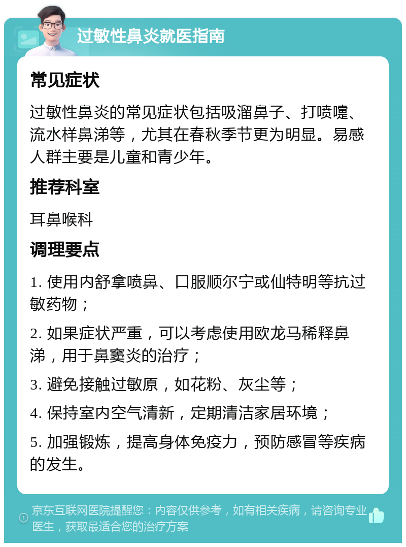 过敏性鼻炎就医指南 常见症状 过敏性鼻炎的常见症状包括吸溜鼻子、打喷嚏、流水样鼻涕等，尤其在春秋季节更为明显。易感人群主要是儿童和青少年。 推荐科室 耳鼻喉科 调理要点 1. 使用内舒拿喷鼻、口服顺尔宁或仙特明等抗过敏药物； 2. 如果症状严重，可以考虑使用欧龙马稀释鼻涕，用于鼻窦炎的治疗； 3. 避免接触过敏原，如花粉、灰尘等； 4. 保持室内空气清新，定期清洁家居环境； 5. 加强锻炼，提高身体免疫力，预防感冒等疾病的发生。