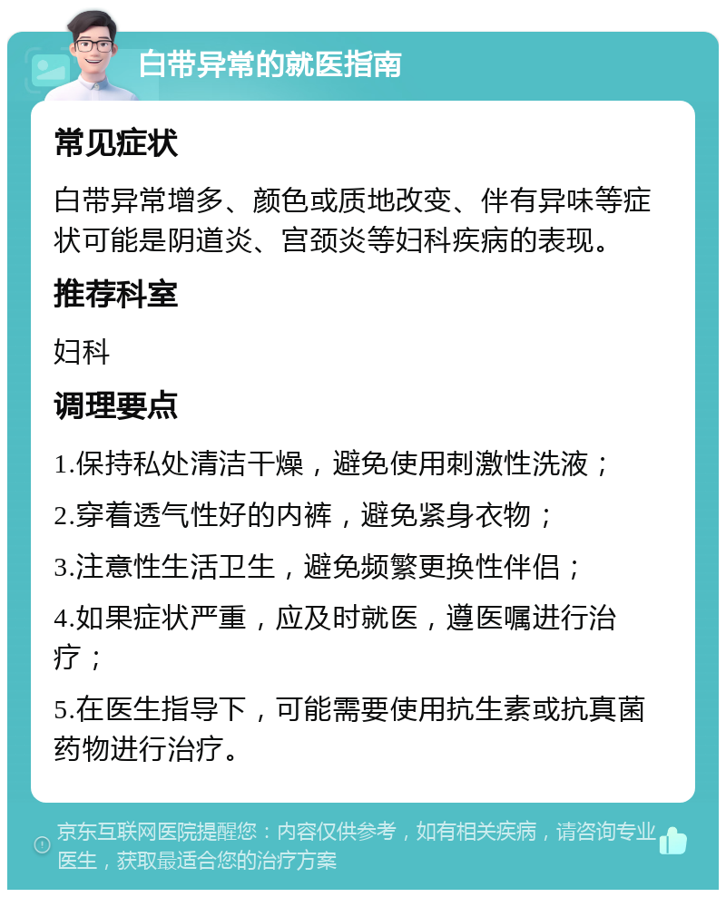 白带异常的就医指南 常见症状 白带异常增多、颜色或质地改变、伴有异味等症状可能是阴道炎、宫颈炎等妇科疾病的表现。 推荐科室 妇科 调理要点 1.保持私处清洁干燥，避免使用刺激性洗液； 2.穿着透气性好的内裤，避免紧身衣物； 3.注意性生活卫生，避免频繁更换性伴侣； 4.如果症状严重，应及时就医，遵医嘱进行治疗； 5.在医生指导下，可能需要使用抗生素或抗真菌药物进行治疗。