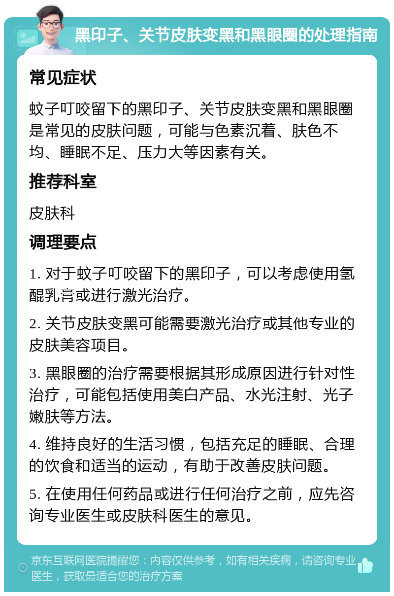 黑印子、关节皮肤变黑和黑眼圈的处理指南 常见症状 蚊子叮咬留下的黑印子、关节皮肤变黑和黑眼圈是常见的皮肤问题，可能与色素沉着、肤色不均、睡眠不足、压力大等因素有关。 推荐科室 皮肤科 调理要点 1. 对于蚊子叮咬留下的黑印子，可以考虑使用氢醌乳膏或进行激光治疗。 2. 关节皮肤变黑可能需要激光治疗或其他专业的皮肤美容项目。 3. 黑眼圈的治疗需要根据其形成原因进行针对性治疗，可能包括使用美白产品、水光注射、光子嫩肤等方法。 4. 维持良好的生活习惯，包括充足的睡眠、合理的饮食和适当的运动，有助于改善皮肤问题。 5. 在使用任何药品或进行任何治疗之前，应先咨询专业医生或皮肤科医生的意见。