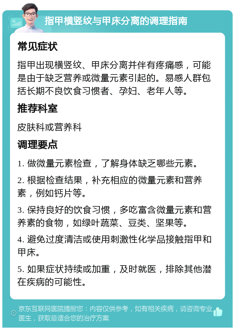 指甲横竖纹与甲床分离的调理指南 常见症状 指甲出现横竖纹、甲床分离并伴有疼痛感，可能是由于缺乏营养或微量元素引起的。易感人群包括长期不良饮食习惯者、孕妇、老年人等。 推荐科室 皮肤科或营养科 调理要点 1. 做微量元素检查，了解身体缺乏哪些元素。 2. 根据检查结果，补充相应的微量元素和营养素，例如钙片等。 3. 保持良好的饮食习惯，多吃富含微量元素和营养素的食物，如绿叶蔬菜、豆类、坚果等。 4. 避免过度清洁或使用刺激性化学品接触指甲和甲床。 5. 如果症状持续或加重，及时就医，排除其他潜在疾病的可能性。