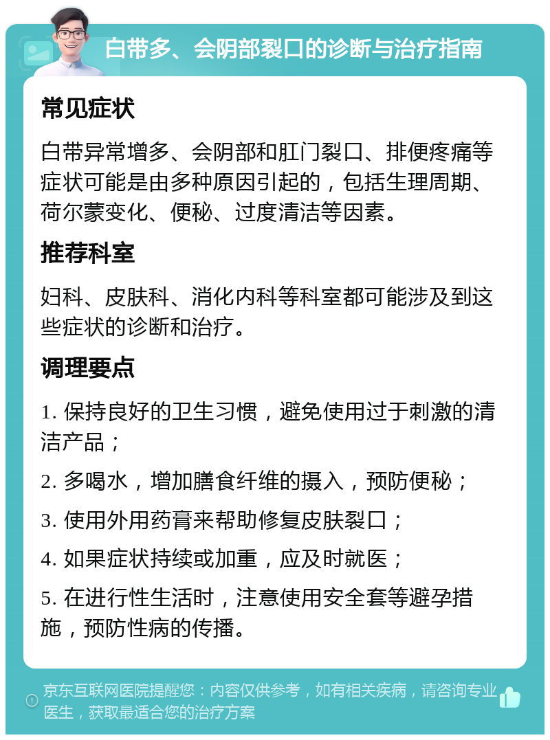 白带多、会阴部裂口的诊断与治疗指南 常见症状 白带异常增多、会阴部和肛门裂口、排便疼痛等症状可能是由多种原因引起的，包括生理周期、荷尔蒙变化、便秘、过度清洁等因素。 推荐科室 妇科、皮肤科、消化内科等科室都可能涉及到这些症状的诊断和治疗。 调理要点 1. 保持良好的卫生习惯，避免使用过于刺激的清洁产品； 2. 多喝水，增加膳食纤维的摄入，预防便秘； 3. 使用外用药膏来帮助修复皮肤裂口； 4. 如果症状持续或加重，应及时就医； 5. 在进行性生活时，注意使用安全套等避孕措施，预防性病的传播。