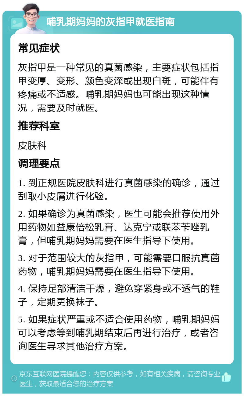 哺乳期妈妈的灰指甲就医指南 常见症状 灰指甲是一种常见的真菌感染，主要症状包括指甲变厚、变形、颜色变深或出现白斑，可能伴有疼痛或不适感。哺乳期妈妈也可能出现这种情况，需要及时就医。 推荐科室 皮肤科 调理要点 1. 到正规医院皮肤科进行真菌感染的确诊，通过刮取小皮屑进行化验。 2. 如果确诊为真菌感染，医生可能会推荐使用外用药物如益康倍松乳膏、达克宁或联苯苄唑乳膏，但哺乳期妈妈需要在医生指导下使用。 3. 对于范围较大的灰指甲，可能需要口服抗真菌药物，哺乳期妈妈需要在医生指导下使用。 4. 保持足部清洁干燥，避免穿紧身或不透气的鞋子，定期更换袜子。 5. 如果症状严重或不适合使用药物，哺乳期妈妈可以考虑等到哺乳期结束后再进行治疗，或者咨询医生寻求其他治疗方案。