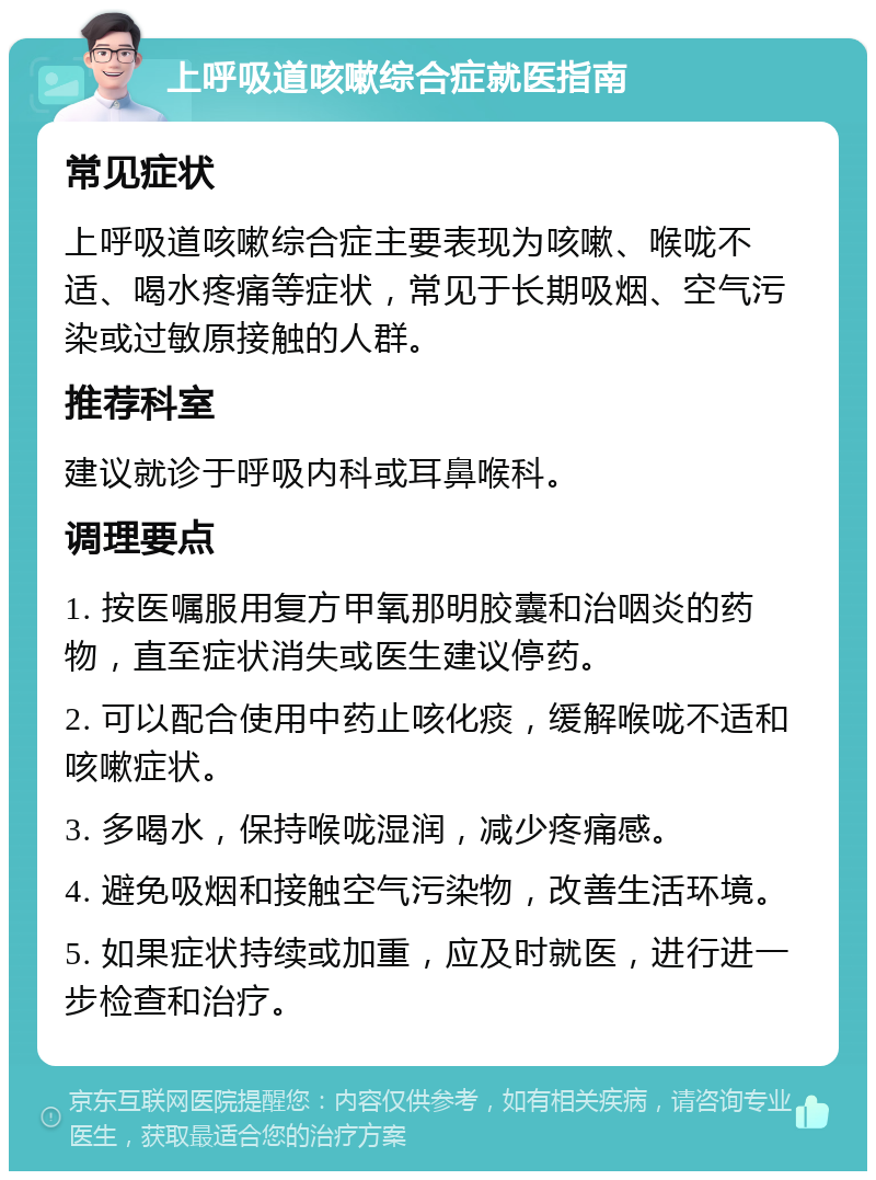 上呼吸道咳嗽综合症就医指南 常见症状 上呼吸道咳嗽综合症主要表现为咳嗽、喉咙不适、喝水疼痛等症状，常见于长期吸烟、空气污染或过敏原接触的人群。 推荐科室 建议就诊于呼吸内科或耳鼻喉科。 调理要点 1. 按医嘱服用复方甲氧那明胶囊和治咽炎的药物，直至症状消失或医生建议停药。 2. 可以配合使用中药止咳化痰，缓解喉咙不适和咳嗽症状。 3. 多喝水，保持喉咙湿润，减少疼痛感。 4. 避免吸烟和接触空气污染物，改善生活环境。 5. 如果症状持续或加重，应及时就医，进行进一步检查和治疗。