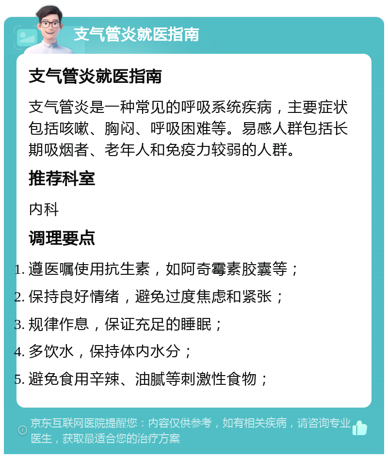 支气管炎就医指南 支气管炎就医指南 支气管炎是一种常见的呼吸系统疾病，主要症状包括咳嗽、胸闷、呼吸困难等。易感人群包括长期吸烟者、老年人和免疫力较弱的人群。 推荐科室 内科 调理要点 遵医嘱使用抗生素，如阿奇霉素胶囊等； 保持良好情绪，避免过度焦虑和紧张； 规律作息，保证充足的睡眠； 多饮水，保持体内水分； 避免食用辛辣、油腻等刺激性食物；