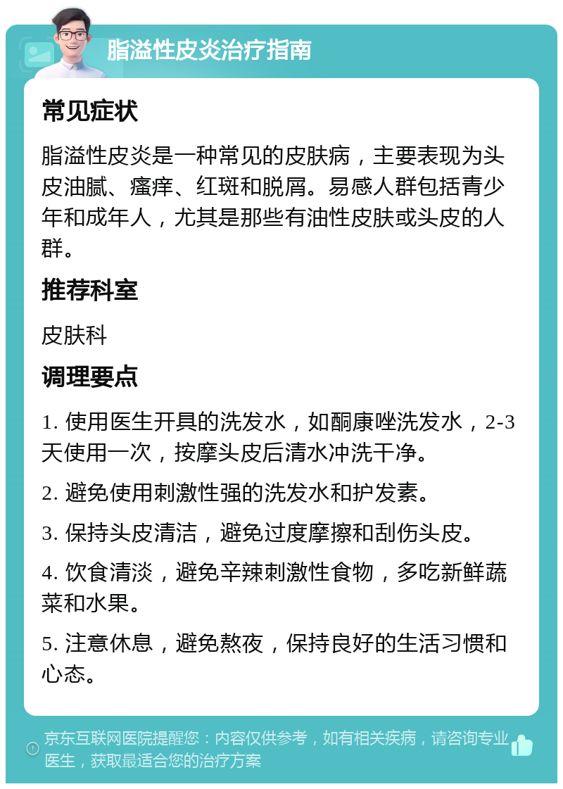 脂溢性皮炎治疗指南 常见症状 脂溢性皮炎是一种常见的皮肤病，主要表现为头皮油腻、瘙痒、红斑和脱屑。易感人群包括青少年和成年人，尤其是那些有油性皮肤或头皮的人群。 推荐科室 皮肤科 调理要点 1. 使用医生开具的洗发水，如酮康唑洗发水，2-3天使用一次，按摩头皮后清水冲洗干净。 2. 避免使用刺激性强的洗发水和护发素。 3. 保持头皮清洁，避免过度摩擦和刮伤头皮。 4. 饮食清淡，避免辛辣刺激性食物，多吃新鲜蔬菜和水果。 5. 注意休息，避免熬夜，保持良好的生活习惯和心态。