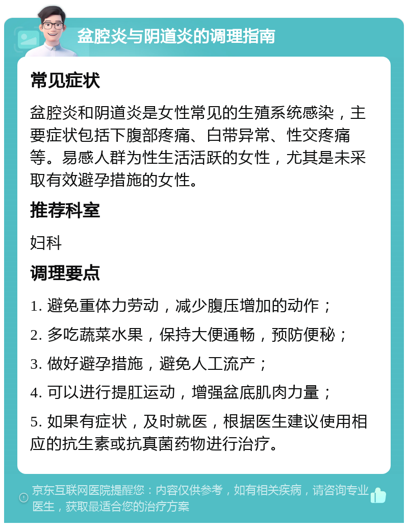 盆腔炎与阴道炎的调理指南 常见症状 盆腔炎和阴道炎是女性常见的生殖系统感染，主要症状包括下腹部疼痛、白带异常、性交疼痛等。易感人群为性生活活跃的女性，尤其是未采取有效避孕措施的女性。 推荐科室 妇科 调理要点 1. 避免重体力劳动，减少腹压增加的动作； 2. 多吃蔬菜水果，保持大便通畅，预防便秘； 3. 做好避孕措施，避免人工流产； 4. 可以进行提肛运动，增强盆底肌肉力量； 5. 如果有症状，及时就医，根据医生建议使用相应的抗生素或抗真菌药物进行治疗。