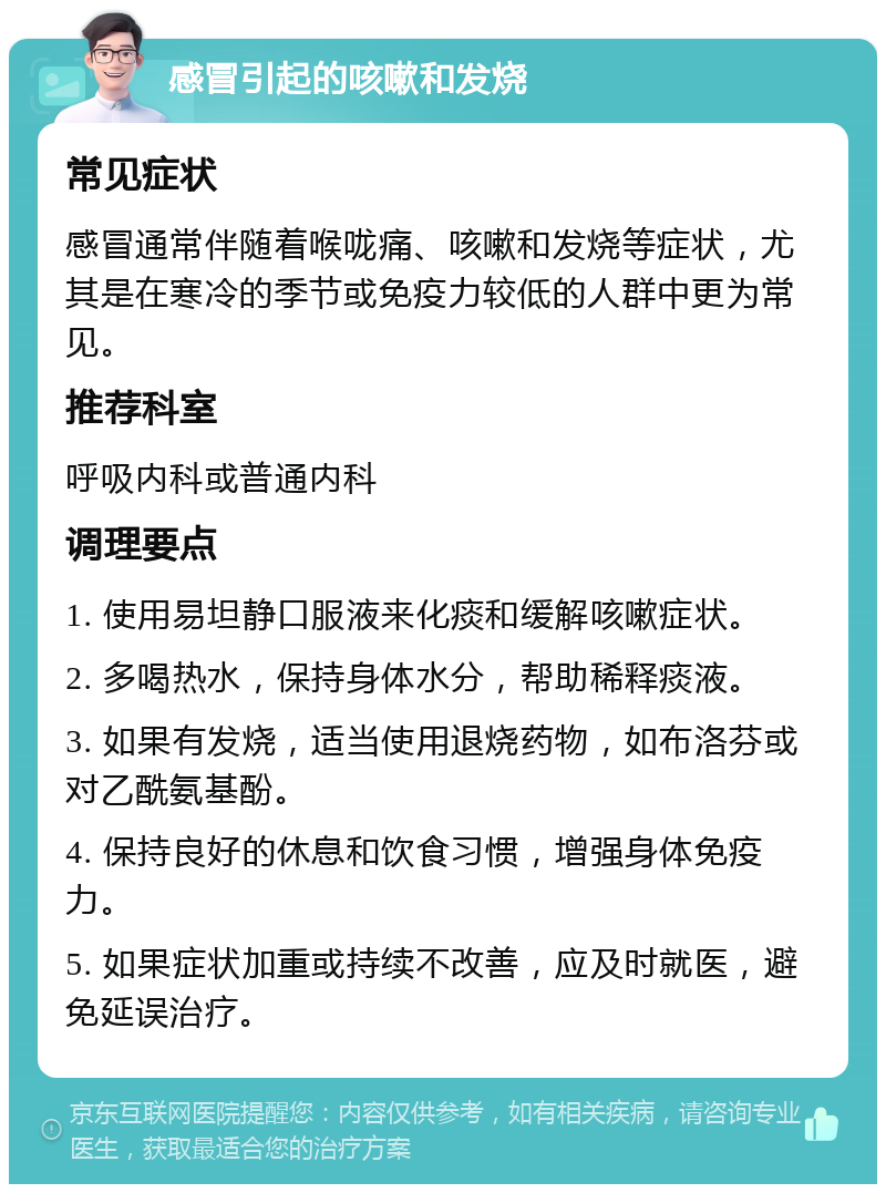 感冒引起的咳嗽和发烧 常见症状 感冒通常伴随着喉咙痛、咳嗽和发烧等症状，尤其是在寒冷的季节或免疫力较低的人群中更为常见。 推荐科室 呼吸内科或普通内科 调理要点 1. 使用易坦静口服液来化痰和缓解咳嗽症状。 2. 多喝热水，保持身体水分，帮助稀释痰液。 3. 如果有发烧，适当使用退烧药物，如布洛芬或对乙酰氨基酚。 4. 保持良好的休息和饮食习惯，增强身体免疫力。 5. 如果症状加重或持续不改善，应及时就医，避免延误治疗。