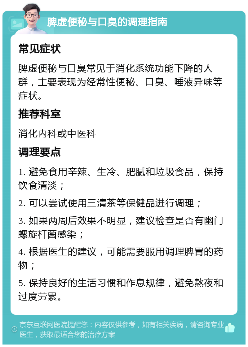 脾虚便秘与口臭的调理指南 常见症状 脾虚便秘与口臭常见于消化系统功能下降的人群，主要表现为经常性便秘、口臭、唾液异味等症状。 推荐科室 消化内科或中医科 调理要点 1. 避免食用辛辣、生冷、肥腻和垃圾食品，保持饮食清淡； 2. 可以尝试使用三清茶等保健品进行调理； 3. 如果两周后效果不明显，建议检查是否有幽门螺旋杆菌感染； 4. 根据医生的建议，可能需要服用调理脾胃的药物； 5. 保持良好的生活习惯和作息规律，避免熬夜和过度劳累。