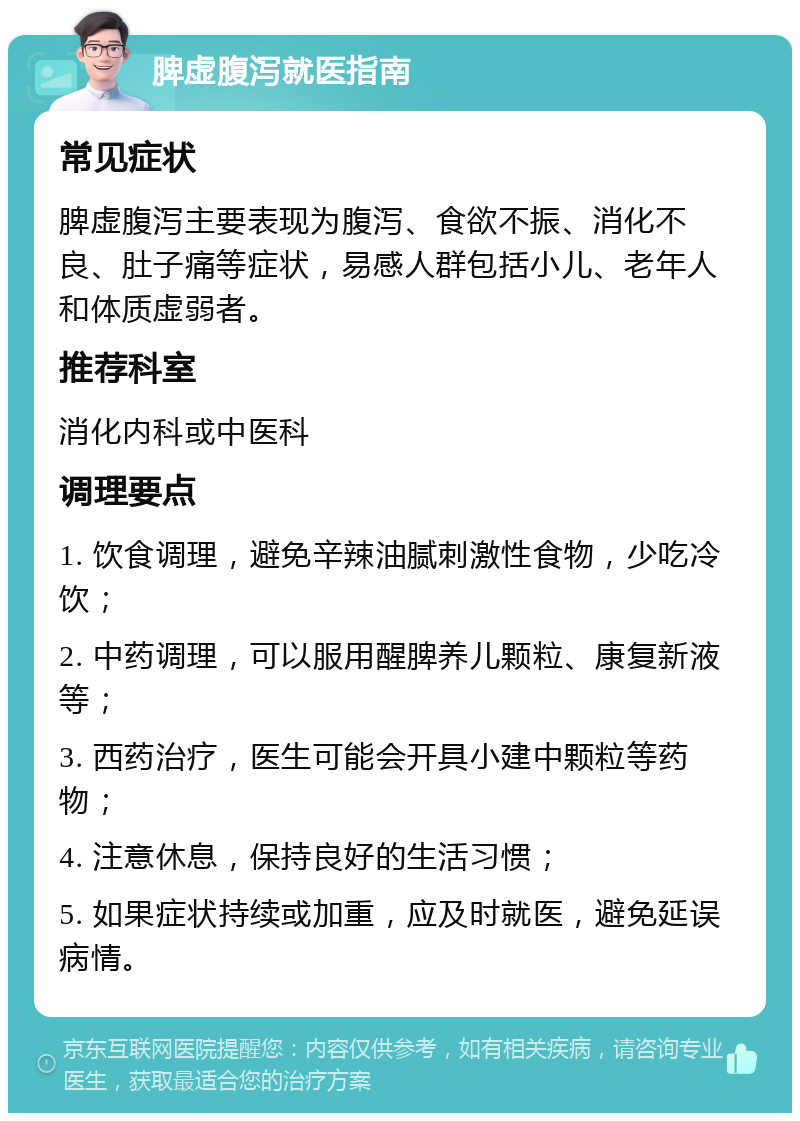 脾虚腹泻就医指南 常见症状 脾虚腹泻主要表现为腹泻、食欲不振、消化不良、肚子痛等症状，易感人群包括小儿、老年人和体质虚弱者。 推荐科室 消化内科或中医科 调理要点 1. 饮食调理，避免辛辣油腻刺激性食物，少吃冷饮； 2. 中药调理，可以服用醒脾养儿颗粒、康复新液等； 3. 西药治疗，医生可能会开具小建中颗粒等药物； 4. 注意休息，保持良好的生活习惯； 5. 如果症状持续或加重，应及时就医，避免延误病情。