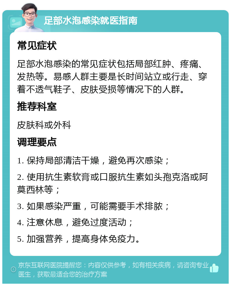 足部水泡感染就医指南 常见症状 足部水泡感染的常见症状包括局部红肿、疼痛、发热等。易感人群主要是长时间站立或行走、穿着不透气鞋子、皮肤受损等情况下的人群。 推荐科室 皮肤科或外科 调理要点 1. 保持局部清洁干燥，避免再次感染； 2. 使用抗生素软膏或口服抗生素如头孢克洛或阿莫西林等； 3. 如果感染严重，可能需要手术排脓； 4. 注意休息，避免过度活动； 5. 加强营养，提高身体免疫力。