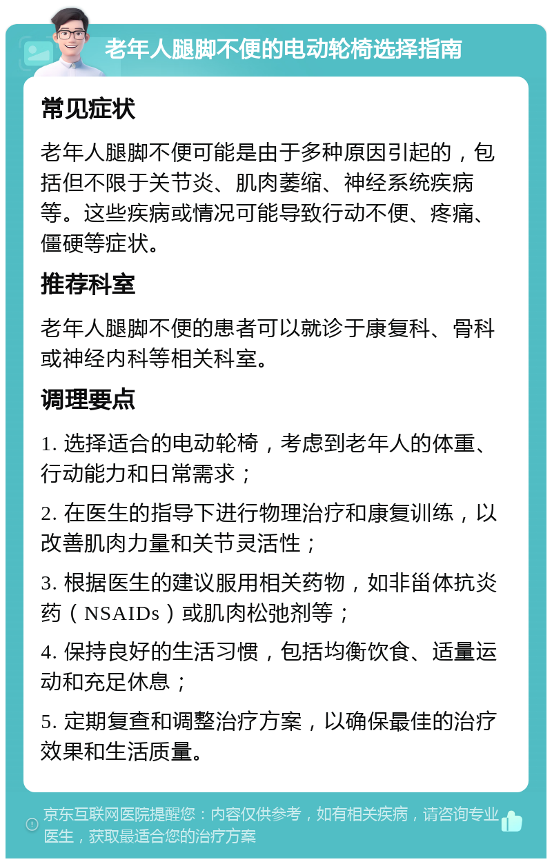 老年人腿脚不便的电动轮椅选择指南 常见症状 老年人腿脚不便可能是由于多种原因引起的，包括但不限于关节炎、肌肉萎缩、神经系统疾病等。这些疾病或情况可能导致行动不便、疼痛、僵硬等症状。 推荐科室 老年人腿脚不便的患者可以就诊于康复科、骨科或神经内科等相关科室。 调理要点 1. 选择适合的电动轮椅，考虑到老年人的体重、行动能力和日常需求； 2. 在医生的指导下进行物理治疗和康复训练，以改善肌肉力量和关节灵活性； 3. 根据医生的建议服用相关药物，如非甾体抗炎药（NSAIDs）或肌肉松弛剂等； 4. 保持良好的生活习惯，包括均衡饮食、适量运动和充足休息； 5. 定期复查和调整治疗方案，以确保最佳的治疗效果和生活质量。