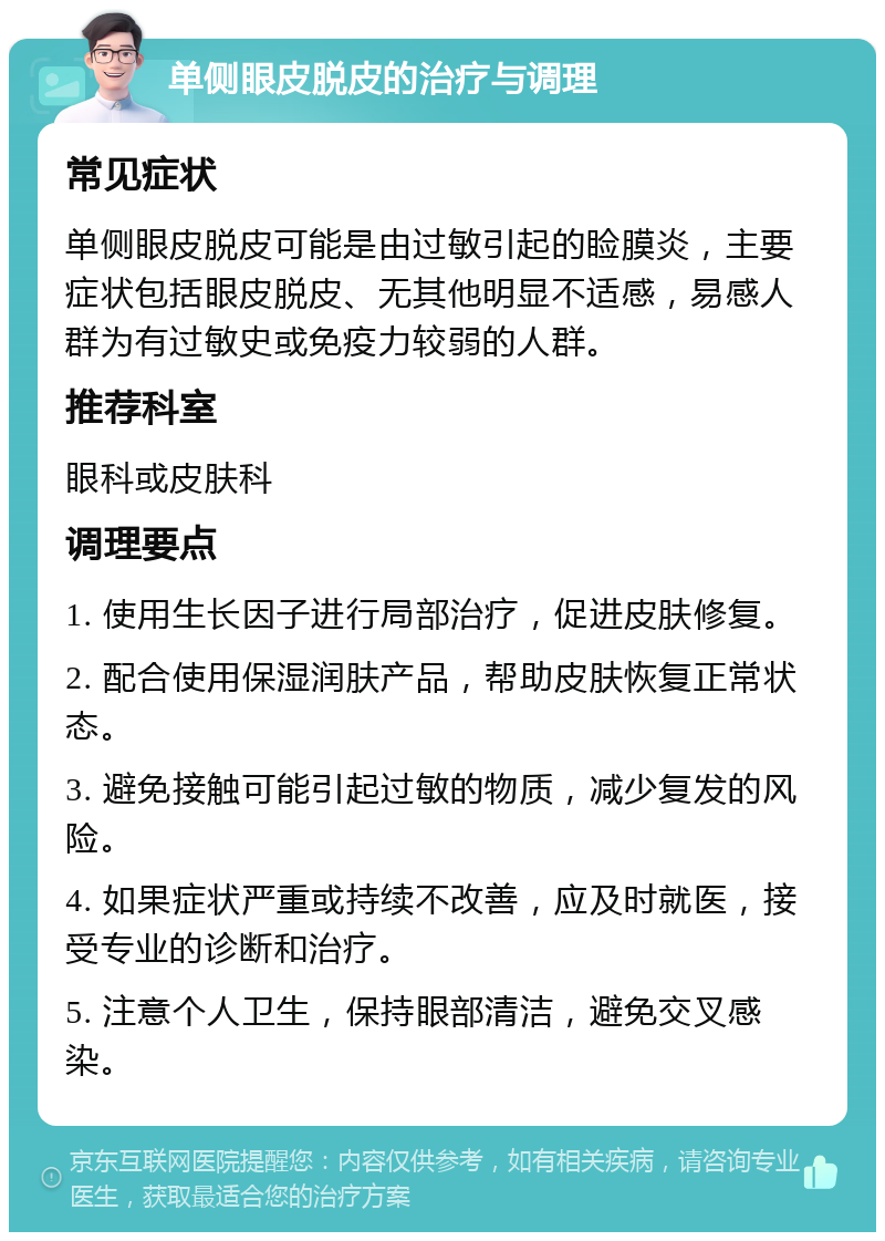 单侧眼皮脱皮的治疗与调理 常见症状 单侧眼皮脱皮可能是由过敏引起的睑膜炎，主要症状包括眼皮脱皮、无其他明显不适感，易感人群为有过敏史或免疫力较弱的人群。 推荐科室 眼科或皮肤科 调理要点 1. 使用生长因子进行局部治疗，促进皮肤修复。 2. 配合使用保湿润肤产品，帮助皮肤恢复正常状态。 3. 避免接触可能引起过敏的物质，减少复发的风险。 4. 如果症状严重或持续不改善，应及时就医，接受专业的诊断和治疗。 5. 注意个人卫生，保持眼部清洁，避免交叉感染。