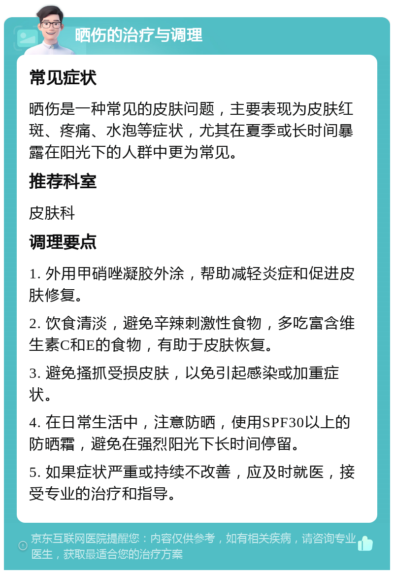 晒伤的治疗与调理 常见症状 晒伤是一种常见的皮肤问题，主要表现为皮肤红斑、疼痛、水泡等症状，尤其在夏季或长时间暴露在阳光下的人群中更为常见。 推荐科室 皮肤科 调理要点 1. 外用甲硝唑凝胶外涂，帮助减轻炎症和促进皮肤修复。 2. 饮食清淡，避免辛辣刺激性食物，多吃富含维生素C和E的食物，有助于皮肤恢复。 3. 避免搔抓受损皮肤，以免引起感染或加重症状。 4. 在日常生活中，注意防晒，使用SPF30以上的防晒霜，避免在强烈阳光下长时间停留。 5. 如果症状严重或持续不改善，应及时就医，接受专业的治疗和指导。