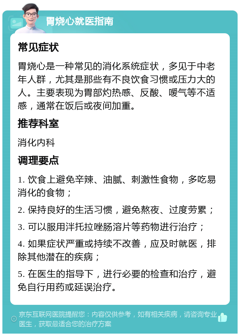 胃烧心就医指南 常见症状 胃烧心是一种常见的消化系统症状，多见于中老年人群，尤其是那些有不良饮食习惯或压力大的人。主要表现为胃部灼热感、反酸、嗳气等不适感，通常在饭后或夜间加重。 推荐科室 消化内科 调理要点 1. 饮食上避免辛辣、油腻、刺激性食物，多吃易消化的食物； 2. 保持良好的生活习惯，避免熬夜、过度劳累； 3. 可以服用泮托拉唑肠溶片等药物进行治疗； 4. 如果症状严重或持续不改善，应及时就医，排除其他潜在的疾病； 5. 在医生的指导下，进行必要的检查和治疗，避免自行用药或延误治疗。