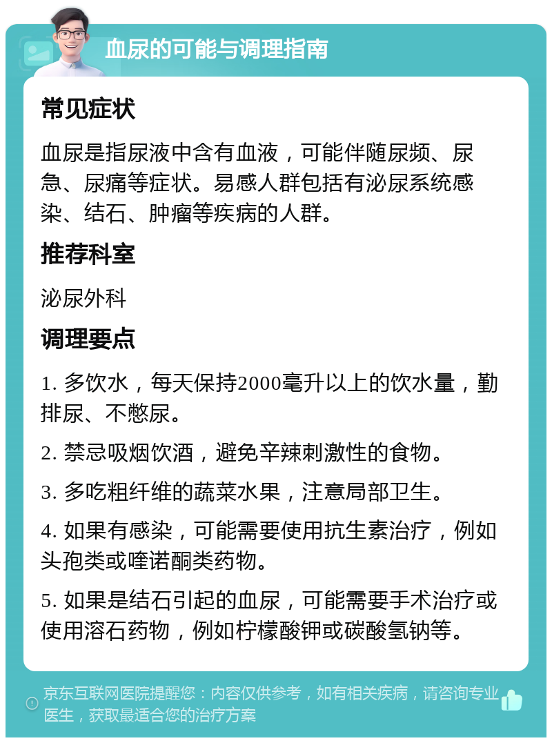 血尿的可能与调理指南 常见症状 血尿是指尿液中含有血液，可能伴随尿频、尿急、尿痛等症状。易感人群包括有泌尿系统感染、结石、肿瘤等疾病的人群。 推荐科室 泌尿外科 调理要点 1. 多饮水，每天保持2000毫升以上的饮水量，勤排尿、不憋尿。 2. 禁忌吸烟饮酒，避免辛辣刺激性的食物。 3. 多吃粗纤维的蔬菜水果，注意局部卫生。 4. 如果有感染，可能需要使用抗生素治疗，例如头孢类或喹诺酮类药物。 5. 如果是结石引起的血尿，可能需要手术治疗或使用溶石药物，例如柠檬酸钾或碳酸氢钠等。