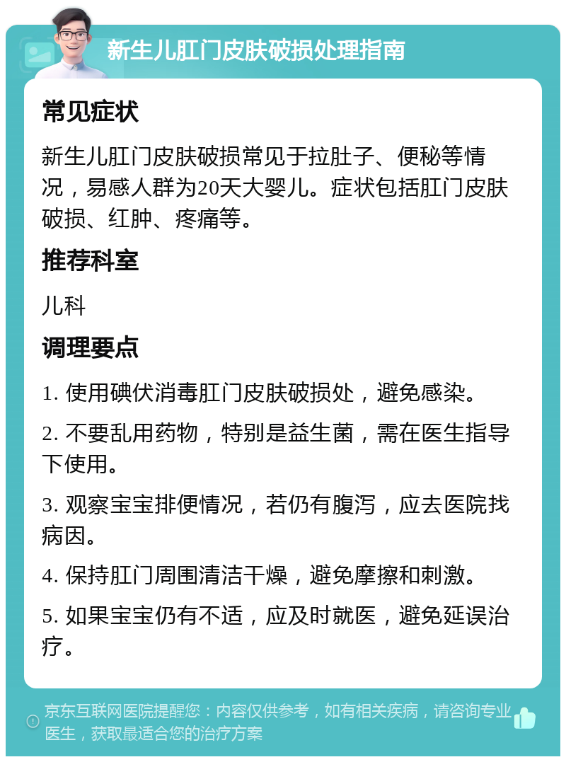 新生儿肛门皮肤破损处理指南 常见症状 新生儿肛门皮肤破损常见于拉肚子、便秘等情况，易感人群为20天大婴儿。症状包括肛门皮肤破损、红肿、疼痛等。 推荐科室 儿科 调理要点 1. 使用碘伏消毒肛门皮肤破损处，避免感染。 2. 不要乱用药物，特别是益生菌，需在医生指导下使用。 3. 观察宝宝排便情况，若仍有腹泻，应去医院找病因。 4. 保持肛门周围清洁干燥，避免摩擦和刺激。 5. 如果宝宝仍有不适，应及时就医，避免延误治疗。