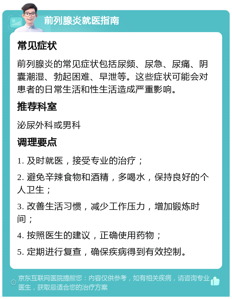 前列腺炎就医指南 常见症状 前列腺炎的常见症状包括尿频、尿急、尿痛、阴囊潮湿、勃起困难、早泄等。这些症状可能会对患者的日常生活和性生活造成严重影响。 推荐科室 泌尿外科或男科 调理要点 1. 及时就医，接受专业的治疗； 2. 避免辛辣食物和酒精，多喝水，保持良好的个人卫生； 3. 改善生活习惯，减少工作压力，增加锻炼时间； 4. 按照医生的建议，正确使用药物； 5. 定期进行复查，确保疾病得到有效控制。