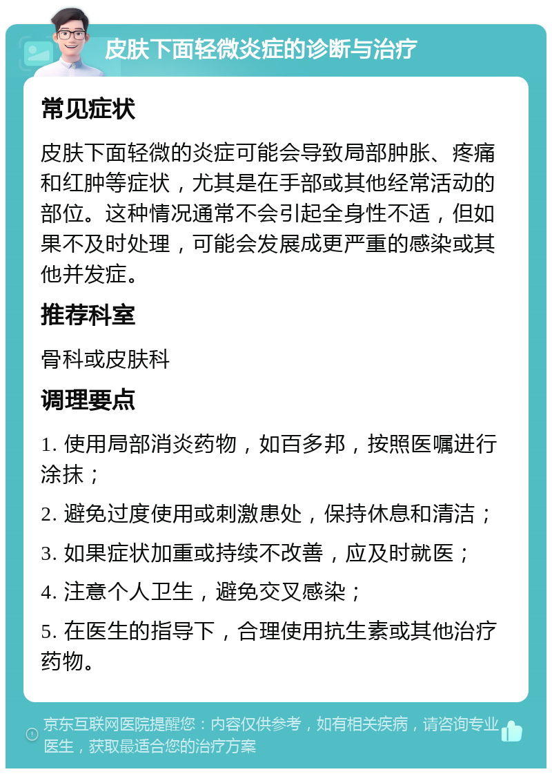 皮肤下面轻微炎症的诊断与治疗 常见症状 皮肤下面轻微的炎症可能会导致局部肿胀、疼痛和红肿等症状，尤其是在手部或其他经常活动的部位。这种情况通常不会引起全身性不适，但如果不及时处理，可能会发展成更严重的感染或其他并发症。 推荐科室 骨科或皮肤科 调理要点 1. 使用局部消炎药物，如百多邦，按照医嘱进行涂抹； 2. 避免过度使用或刺激患处，保持休息和清洁； 3. 如果症状加重或持续不改善，应及时就医； 4. 注意个人卫生，避免交叉感染； 5. 在医生的指导下，合理使用抗生素或其他治疗药物。