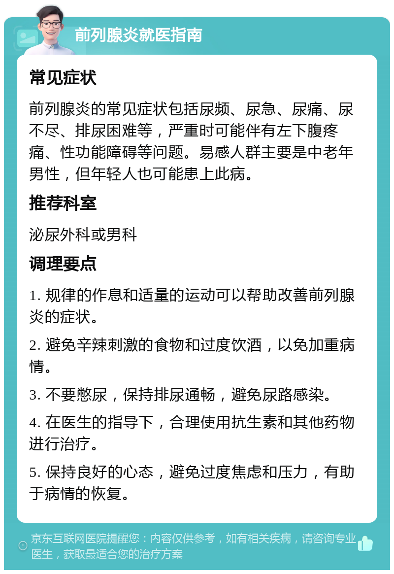 前列腺炎就医指南 常见症状 前列腺炎的常见症状包括尿频、尿急、尿痛、尿不尽、排尿困难等，严重时可能伴有左下腹疼痛、性功能障碍等问题。易感人群主要是中老年男性，但年轻人也可能患上此病。 推荐科室 泌尿外科或男科 调理要点 1. 规律的作息和适量的运动可以帮助改善前列腺炎的症状。 2. 避免辛辣刺激的食物和过度饮酒，以免加重病情。 3. 不要憋尿，保持排尿通畅，避免尿路感染。 4. 在医生的指导下，合理使用抗生素和其他药物进行治疗。 5. 保持良好的心态，避免过度焦虑和压力，有助于病情的恢复。