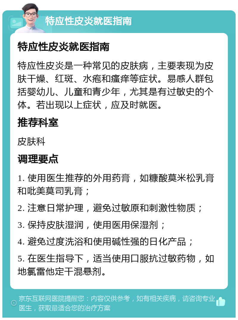 特应性皮炎就医指南 特应性皮炎就医指南 特应性皮炎是一种常见的皮肤病，主要表现为皮肤干燥、红斑、水疱和瘙痒等症状。易感人群包括婴幼儿、儿童和青少年，尤其是有过敏史的个体。若出现以上症状，应及时就医。 推荐科室 皮肤科 调理要点 1. 使用医生推荐的外用药膏，如糠酸莫米松乳膏和吡美莫司乳膏； 2. 注意日常护理，避免过敏原和刺激性物质； 3. 保持皮肤湿润，使用医用保湿剂； 4. 避免过度洗浴和使用碱性强的日化产品； 5. 在医生指导下，适当使用口服抗过敏药物，如地氯雷他定干混悬剂。