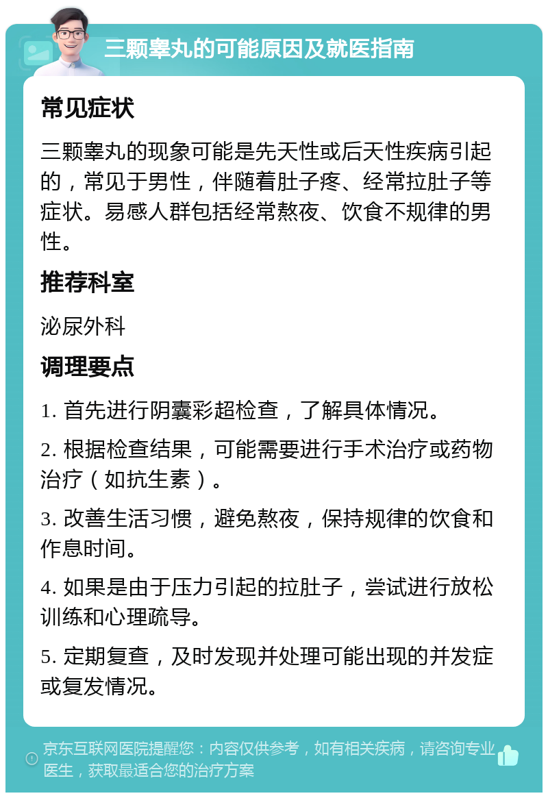 三颗睾丸的可能原因及就医指南 常见症状 三颗睾丸的现象可能是先天性或后天性疾病引起的，常见于男性，伴随着肚子疼、经常拉肚子等症状。易感人群包括经常熬夜、饮食不规律的男性。 推荐科室 泌尿外科 调理要点 1. 首先进行阴囊彩超检查，了解具体情况。 2. 根据检查结果，可能需要进行手术治疗或药物治疗（如抗生素）。 3. 改善生活习惯，避免熬夜，保持规律的饮食和作息时间。 4. 如果是由于压力引起的拉肚子，尝试进行放松训练和心理疏导。 5. 定期复查，及时发现并处理可能出现的并发症或复发情况。